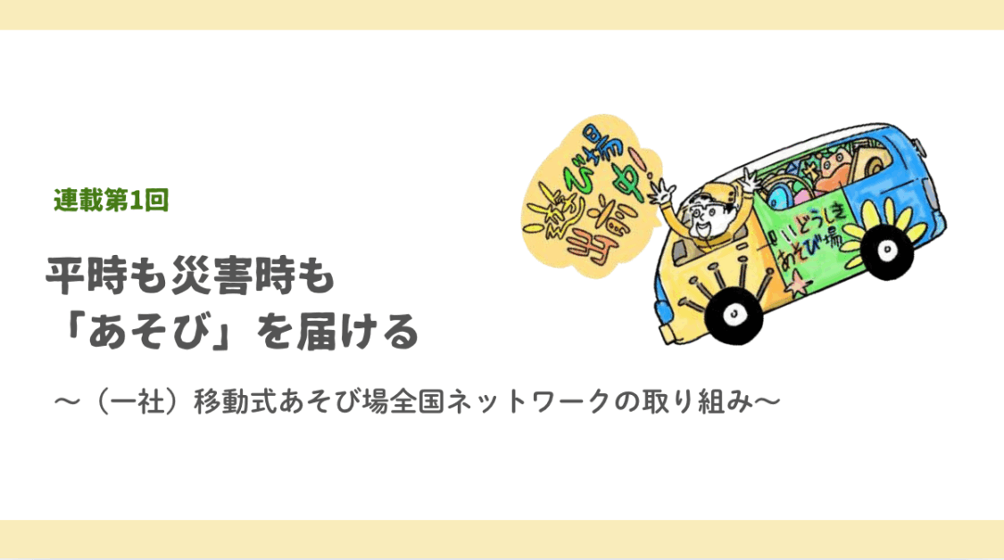 【連載第1回】平時も災害時も「あそび」を届ける〜一般社団法人 移動式あそび場全国ネットワークの取り組み〜