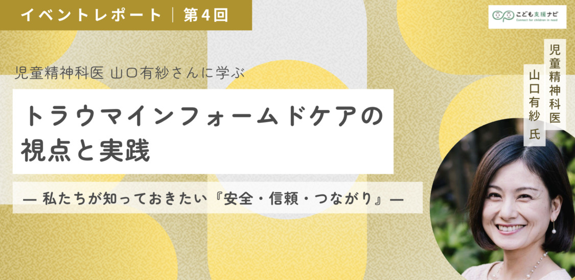 【連載第4回】児童精神科医 山口有紗さんに学ぶ「トラウマインフォームドケアの視点と実践 ― 私たちが知っておきたい『安全・信頼・つながり』」(オンライン研修)